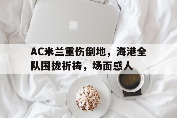 AC米兰重伤倒地,海港全队围拢祈祷,场面感人 AC米兰重伤倒地,海港全队围拢祈祷,场面感人